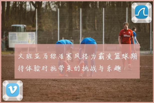 文班亚马称活塞风格为霸凌篮球期待体验对抗带来的挑战与乐趣