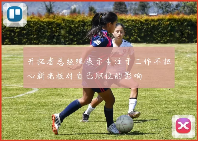 开拓者总经理表示专注于工作不担心新老板对自己职位的影响