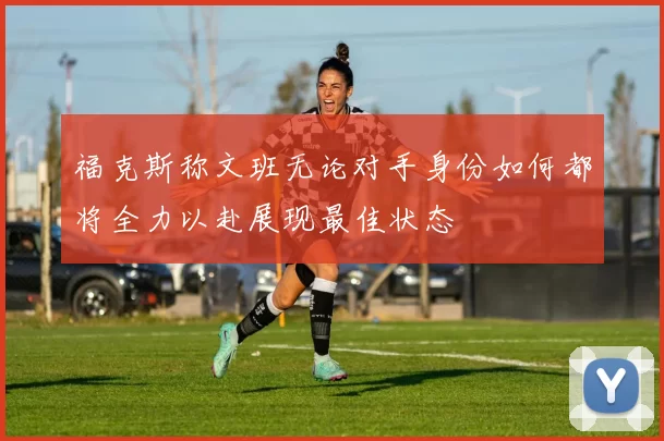 福克斯称文班无论对手身份如何都将全力以赴展现最佳状态
