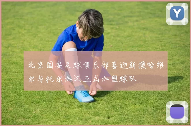北京国安足球俱乐部喜迎新援哈维尔与托尔加汉正式加盟球队