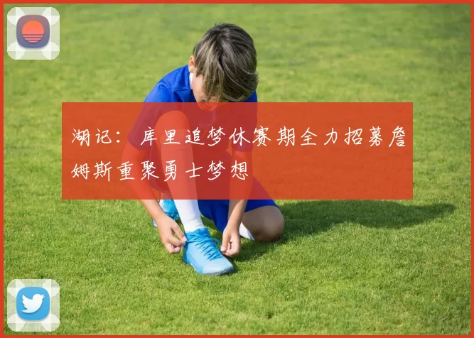 湖记：库里追梦休赛期全力招募詹姆斯重聚勇士梦想