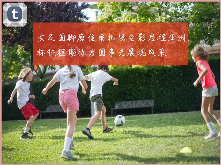 女足国脚唐佳丽机场合影启程亚洲杯征程期待为国争光展现风采