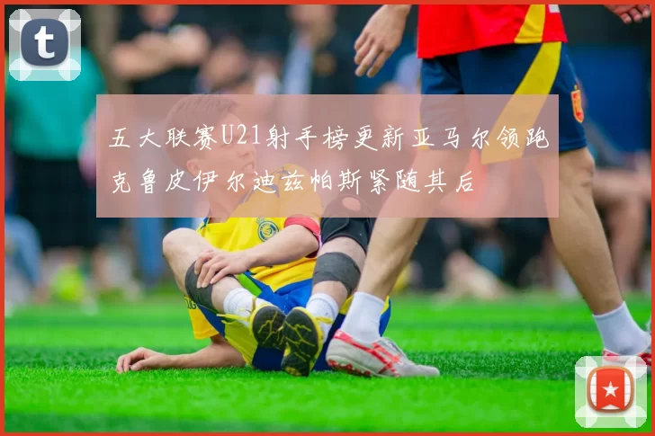 五大联赛U21射手榜更新亚马尔领跑克鲁皮伊尔迪兹帕斯紧随其后