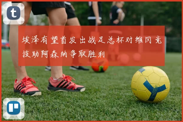埃泽有望首发出战足总杯对维冈竞技助阿森纳争取胜利