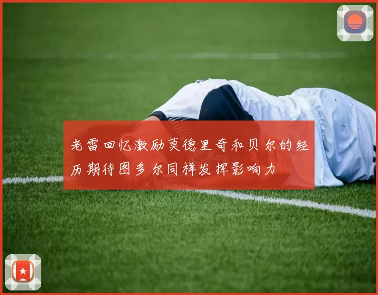 老雷回忆激励莫德里奇和贝尔的经历期待图多尔同样发挥影响力