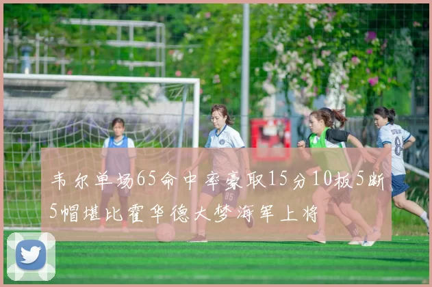 韦尔单场65命中率豪取15分10板5断5帽堪比霍华德大梦海军上将