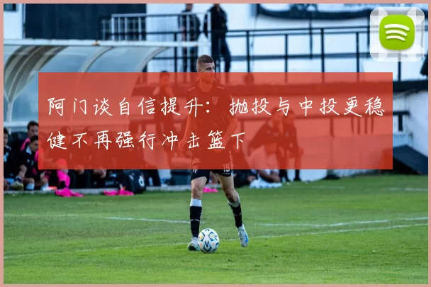 阿门谈自信提升：抛投与中投更稳健不再强行冲击篮下