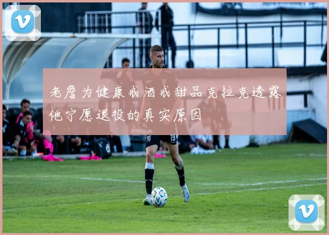 老詹为健康戒酒戒甜品克拉克透露他宁愿退役的真实原因