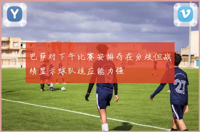 巴萨对下午比赛安排存在分歧但战绩显示球队适应能力强