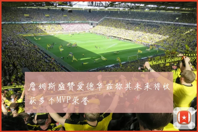 詹姆斯盛赞爱德华兹称其未来将收获多个MVP荣誉
