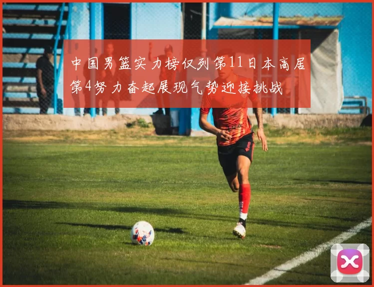 中国男篮实力榜仅列第11日本高居第4努力奋起展现气势迎接挑战