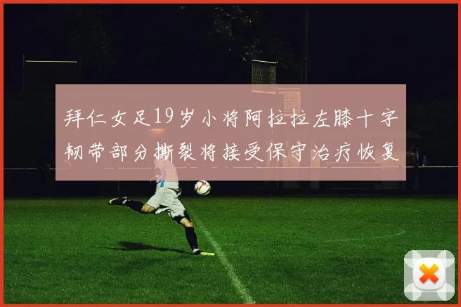 拜仁女足19岁小将阿拉拉左膝十字韧带部分撕裂将接受保守治疗恢复计划启动