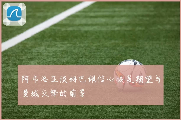 阿韦洛亚谈姆巴佩信心恢复期望与曼城交锋的前景