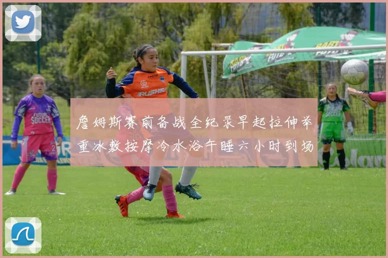 詹姆斯赛前备战全纪录早起拉伸举重冰敷按摩冷水浴午睡六小时到场准备